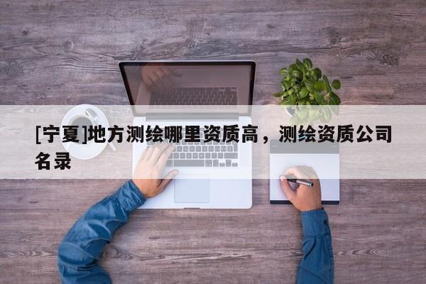[寧夏]地方測繪哪里資質(zhì)高，測繪資質(zhì)公司名錄
