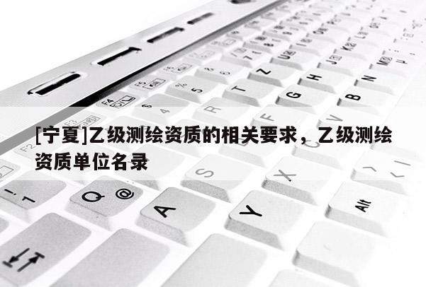 [寧夏]乙級測繪資質(zhì)的相關(guān)要求，乙級測繪資質(zhì)單位名錄