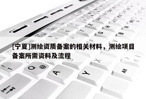 [寧夏]測(cè)繪資質(zhì)備案的相關(guān)材料，測(cè)繪項(xiàng)目備案所需資料及流程