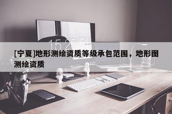 [寧夏]地形測(cè)繪資質(zhì)等級(jí)承包范圍，地形圖測(cè)繪資質(zhì)