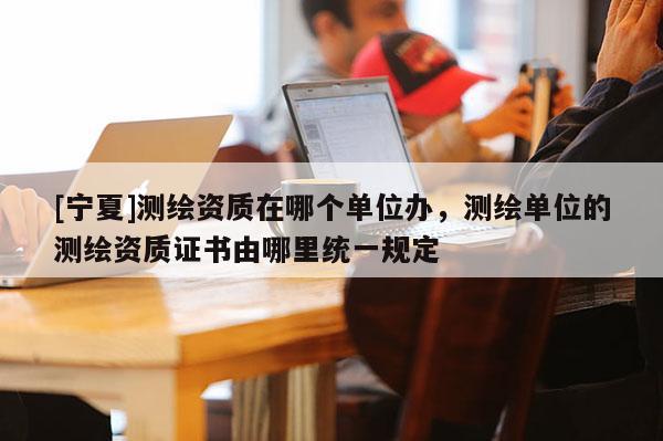 [寧夏]測繪資質在哪個單位辦，測繪單位的測繪資質證書由哪里統(tǒng)一規(guī)定