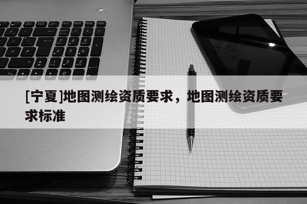 [寧夏]地圖測(cè)繪資質(zhì)要求，地圖測(cè)繪資質(zhì)要求標(biāo)準(zhǔn)