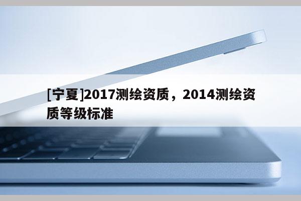 [寧夏]2017測繪資質(zhì)，2014測繪資質(zhì)等級(jí)標(biāo)準(zhǔn)