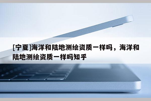 [寧夏]海洋和陸地測(cè)繪資質(zhì)一樣嗎，海洋和陸地測(cè)繪資質(zhì)一樣嗎知乎