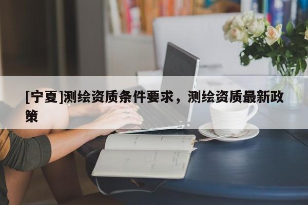 [寧夏]測(cè)繪資質(zhì)條件要求，測(cè)繪資質(zhì)最新政策