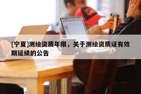 [寧夏]測繪資質(zhì)年限，關(guān)于測繪資質(zhì)證有效期延續(xù)的公告