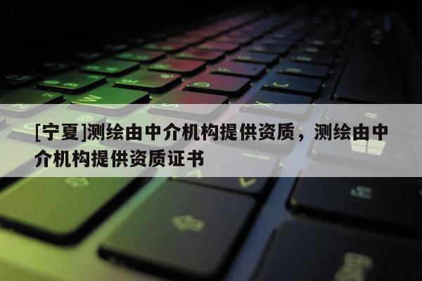 [寧夏]測繪由中介機構(gòu)提供資質(zhì)，測繪由中介機構(gòu)提供資質(zhì)證書