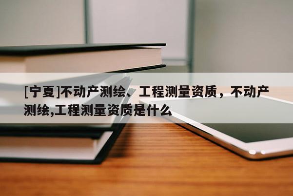 [寧夏]不動(dòng)產(chǎn)測繪、工程測量資質(zhì)，不動(dòng)產(chǎn)測繪,工程測量資質(zhì)是什么