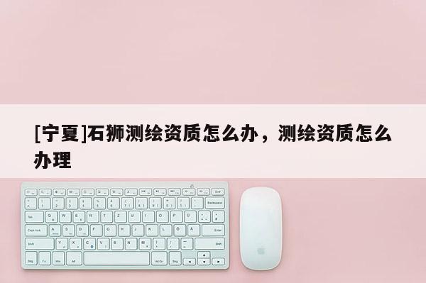 [寧夏]石獅測繪資質(zhì)怎么辦，測繪資質(zhì)怎么辦理