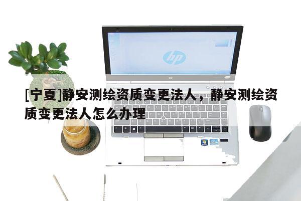[寧夏]靜安測(cè)繪資質(zhì)變更法人，靜安測(cè)繪資質(zhì)變更法人怎么辦理
