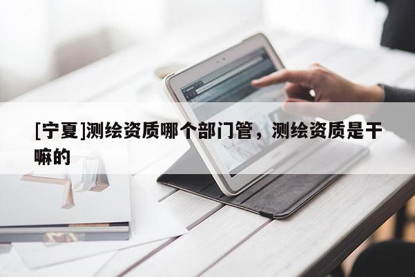 [寧夏]測繪資質(zhì)哪個部門管，測繪資質(zhì)是干嘛的