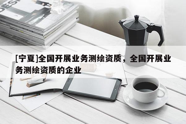[寧夏]全國(guó)開展業(yè)務(wù)測(cè)繪資質(zhì)，全國(guó)開展業(yè)務(wù)測(cè)繪資質(zhì)的企業(yè)