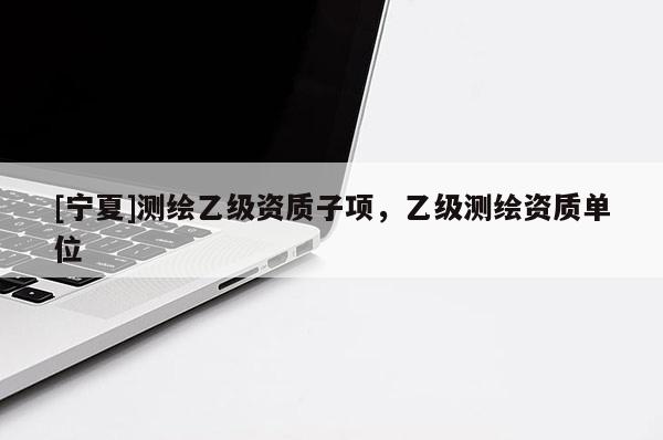 [寧夏]測繪乙級資質(zhì)子項(xiàng)，乙級測繪資質(zhì)單位