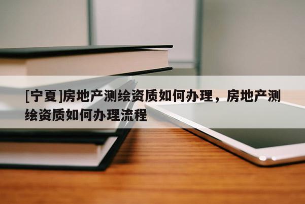 [寧夏]房地產(chǎn)測繪資質(zhì)如何辦理，房地產(chǎn)測繪資質(zhì)如何辦理流程