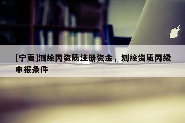 [寧夏]測(cè)繪丙資質(zhì)注冊(cè)資金，測(cè)繪資質(zhì)丙級(jí)申報(bào)條件