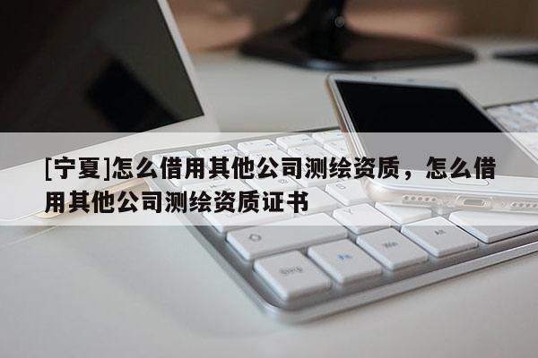 [寧夏]怎么借用其他公司測(cè)繪資質(zhì)，怎么借用其他公司測(cè)繪資質(zhì)證書