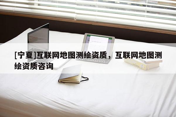 [寧夏]互聯(lián)網(wǎng)地圖測繪資質，互聯(lián)網(wǎng)地圖測繪資質咨詢