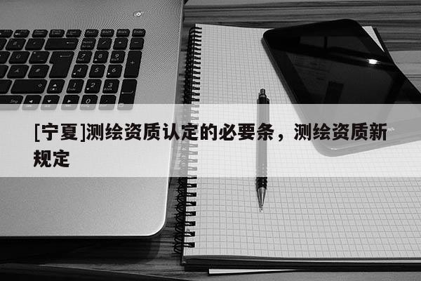 [寧夏]測繪資質(zhì)認定的必要條，測繪資質(zhì)新規(guī)定