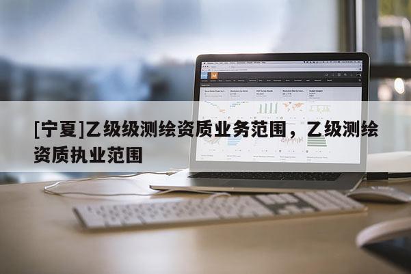 [寧夏]乙級級測繪資質(zhì)業(yè)務(wù)范圍，乙級測繪資質(zhì)執(zhí)業(yè)范圍