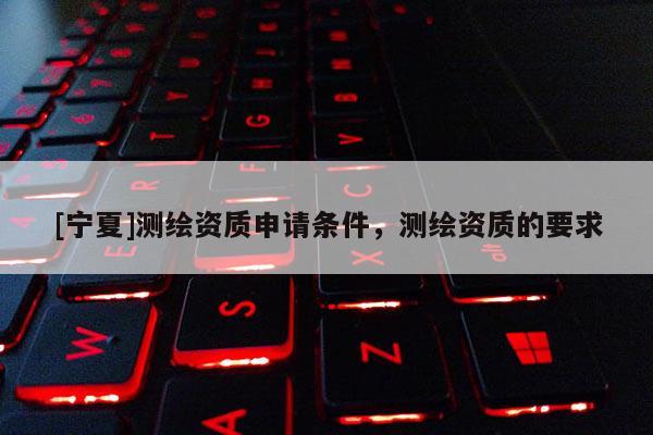 [寧夏]測繪資質(zhì)申請條件，測繪資質(zhì)的要求