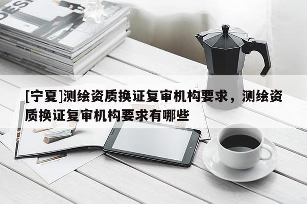 [寧夏]測繪資質(zhì)換證復(fù)審機(jī)構(gòu)要求，測繪資質(zhì)換證復(fù)審機(jī)構(gòu)要求有哪些