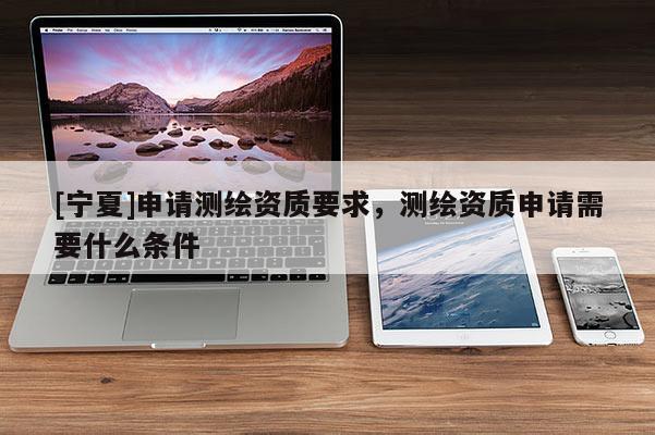 [寧夏]申請(qǐng)測(cè)繪資質(zhì)要求，測(cè)繪資質(zhì)申請(qǐng)需要什么條件