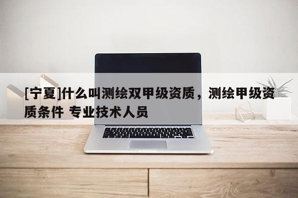 [寧夏]什么叫測繪雙甲級資質(zhì)，測繪甲級資質(zhì)條件 專業(yè)技術(shù)人員