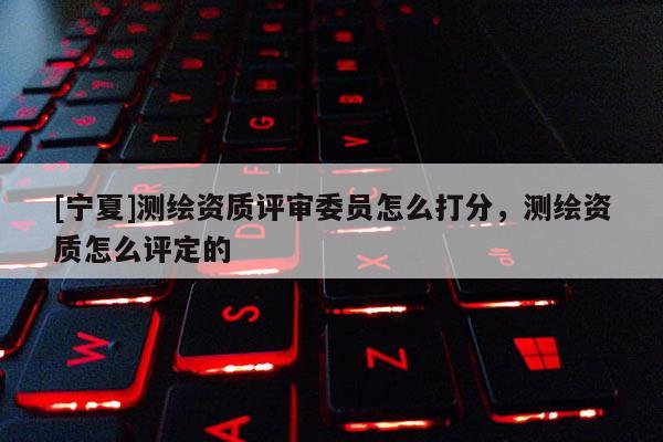 [寧夏]測(cè)繪資質(zhì)評(píng)審委員怎么打分，測(cè)繪資質(zhì)怎么評(píng)定的
