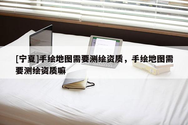 [寧夏]手繪地圖需要測繪資質，手繪地圖需要測繪資質嘛