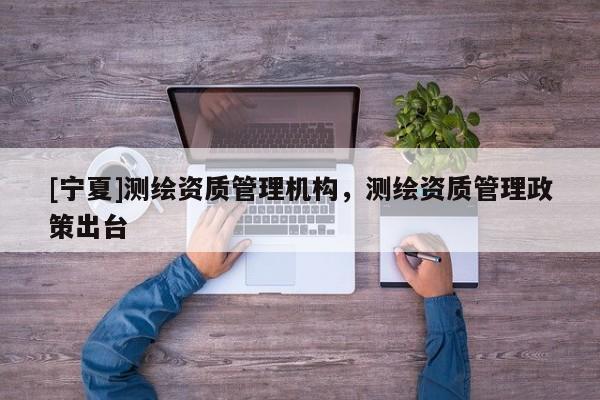 [寧夏]測繪資質(zhì)管理機構(gòu)，測繪資質(zhì)管理政策出臺