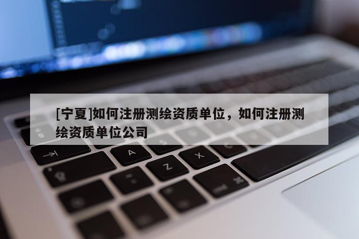 [寧夏]如何注冊測繪資質單位，如何注冊測繪資質單位公司