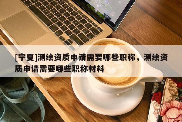 [寧夏]測(cè)繪資質(zhì)申請(qǐng)需要哪些職稱，測(cè)繪資質(zhì)申請(qǐng)需要哪些職稱材料