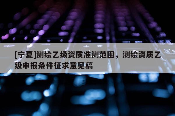 [寧夏]測繪乙級(jí)資質(zhì)準(zhǔn)測范圍，測繪資質(zhì)乙級(jí)申報(bào)條件征求意見稿