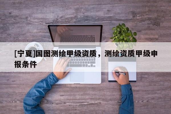 [寧夏]國圖測繪甲級資質，測繪資質甲級申報條件