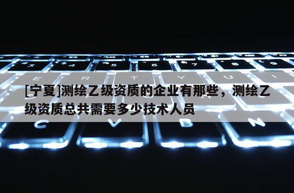 [寧夏]測(cè)繪乙級(jí)資質(zhì)的企業(yè)有那些，測(cè)繪乙級(jí)資質(zhì)總共需要多少技術(shù)人員