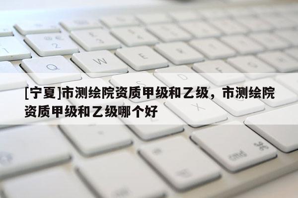 [寧夏]市測(cè)繪院資質(zhì)甲級(jí)和乙級(jí)，市測(cè)繪院資質(zhì)甲級(jí)和乙級(jí)哪個(gè)好