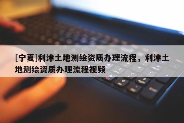 [寧夏]利津土地測繪資質(zhì)辦理流程，利津土地測繪資質(zhì)辦理流程視頻