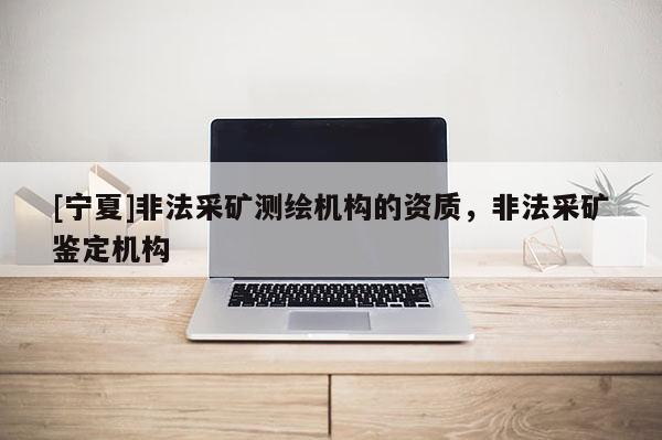 [寧夏]非法采礦測(cè)繪機(jī)構(gòu)的資質(zhì)，非法采礦鑒定機(jī)構(gòu)