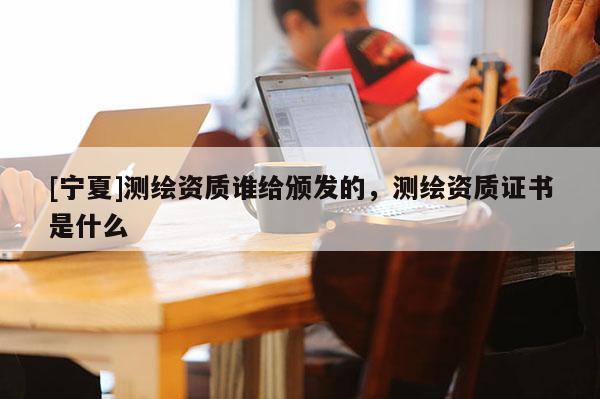[寧夏]測繪資質誰給頒發(fā)的，測繪資質證書是什么