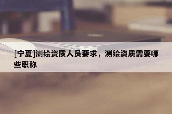 [寧夏]測繪資質(zhì)人員要求，測繪資質(zhì)需要哪些職稱