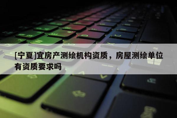 [寧夏]宜房產(chǎn)測繪機構(gòu)資質(zhì)，房屋測繪單位有資質(zhì)要求嗎