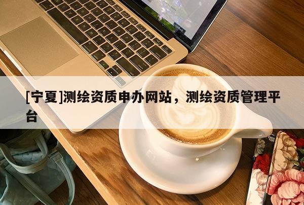 [寧夏]測繪資質(zhì)申辦網(wǎng)站，測繪資質(zhì)管理平臺