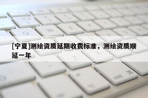 [寧夏]測繪資質(zhì)延期收費標(biāo)準(zhǔn)，測繪資質(zhì)順延一年