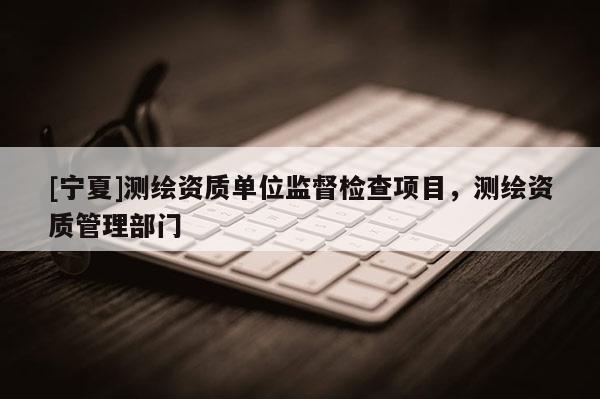 [寧夏]測(cè)繪資質(zhì)單位監(jiān)督檢查項(xiàng)目，測(cè)繪資質(zhì)管理部門(mén)