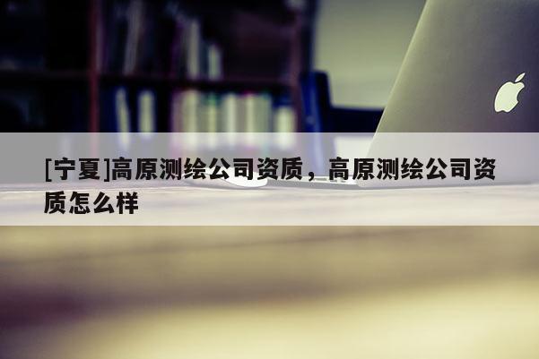 [寧夏]高原測繪公司資質(zhì)，高原測繪公司資質(zhì)怎么樣
