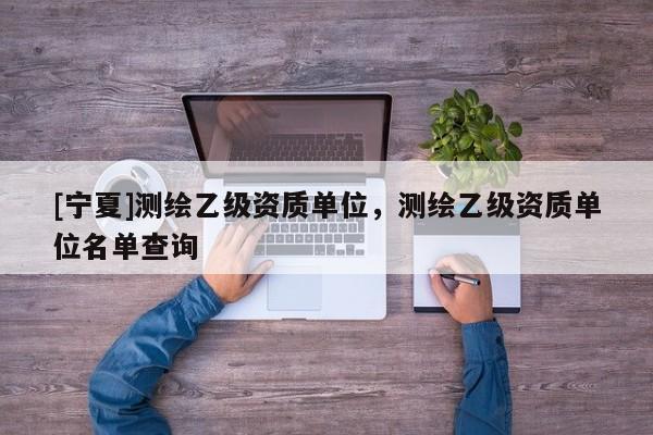 [寧夏]測(cè)繪乙級(jí)資質(zhì)單位，測(cè)繪乙級(jí)資質(zhì)單位名單查詢