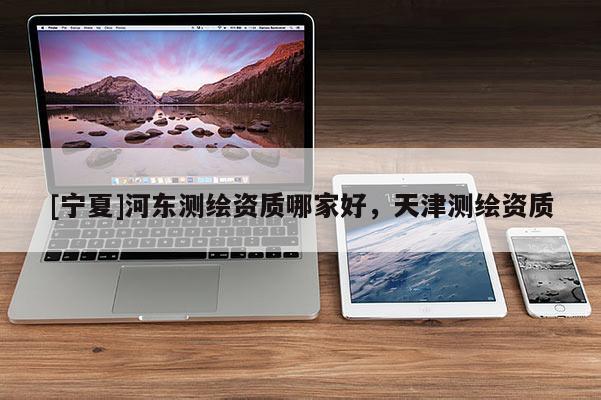 [寧夏]河東測繪資質(zhì)哪家好，天津測繪資質(zhì)