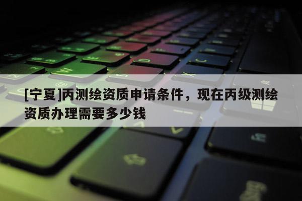 [寧夏]丙測(cè)繪資質(zhì)申請(qǐng)條件，現(xiàn)在丙級(jí)測(cè)繪資質(zhì)辦理需要多少錢
