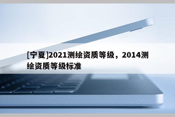 [寧夏]2021測繪資質(zhì)等級(jí)，2014測繪資質(zhì)等級(jí)標(biāo)準(zhǔn)