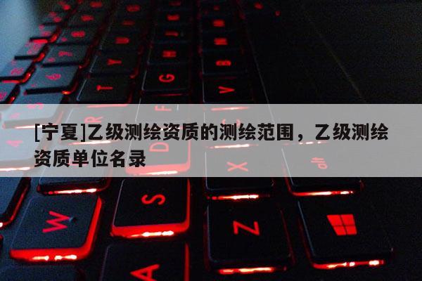 [寧夏]乙級測繪資質(zhì)的測繪范圍，乙級測繪資質(zhì)單位名錄